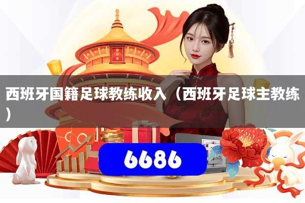 西班牙国籍足球教练收入（西班牙足球主教练）