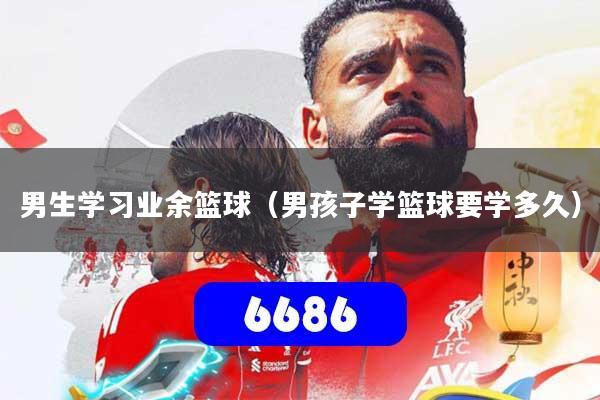 男生学习业余篮球（男孩子学篮球要学多久）
